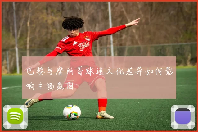 巴黎与摩纳哥球迷文化差异如何影响主场氛围