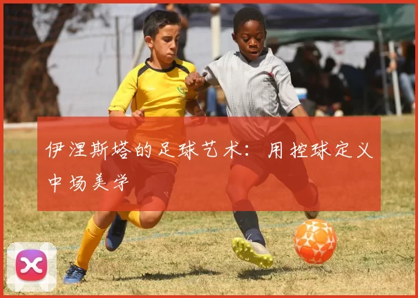 伊涅斯塔的足球艺术：用控球定义中场美学