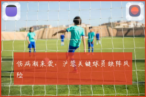 伤病潮来袭，沪蓉关键球员缺阵风险